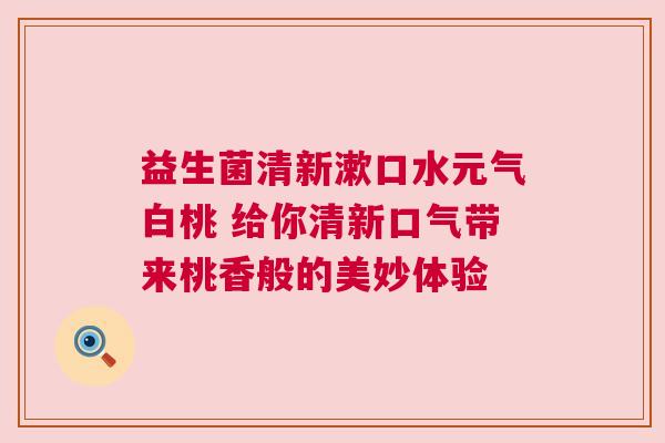 益生菌清新漱口水元气白桃 给你清新口气带来桃香般的美妙体验