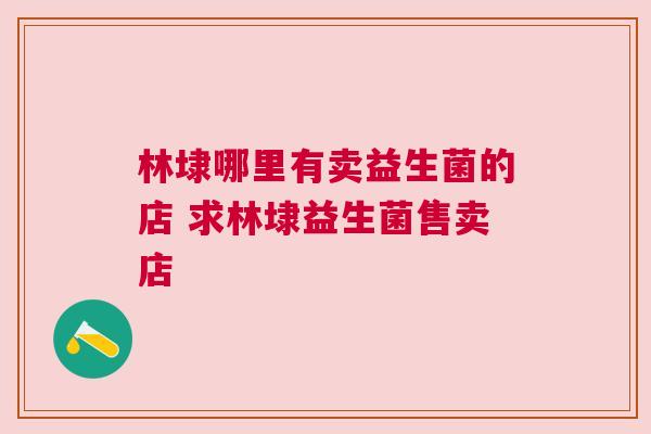 林埭哪里有卖益生菌的店 求林埭益生菌售卖店