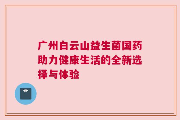 广州白云山益生菌国药助力健康生活的全新选择与体验