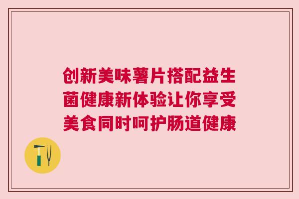 创新美味薯片搭配益生菌健康新体验让你享受美食同时呵护肠道健康