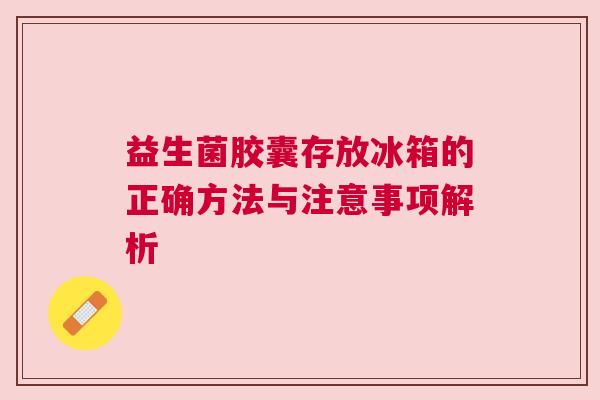 益生菌胶囊存放冰箱的正确方法与注意事项解析