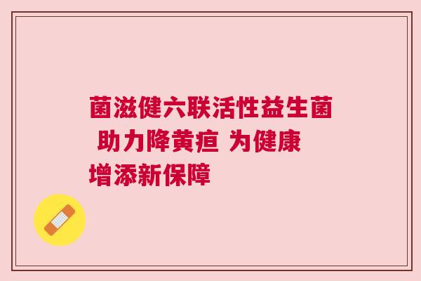 菌滋健六联活性益生菌 助力降黄疸 为健康增添新保障