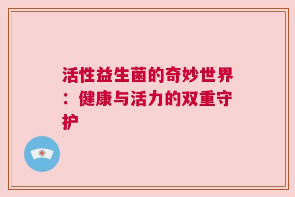 活性益生菌的奇妙世界：健康与活力的双重守护