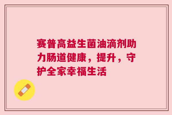 赛普高益生菌油滴剂助力肠道健康，提升，守护全家幸福生活
