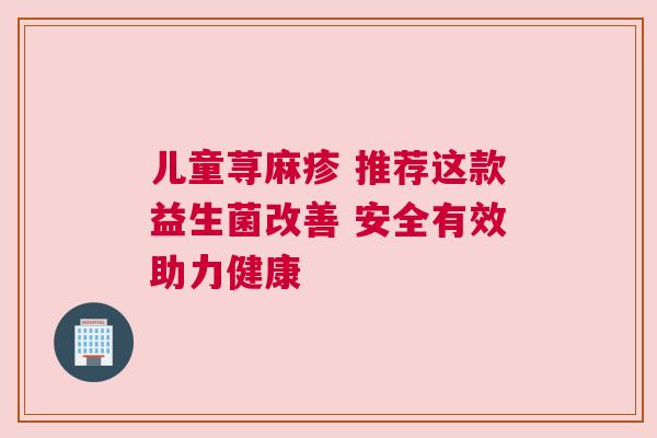 儿童荨麻疹 推荐这款益生菌改善 安全有效助力健康