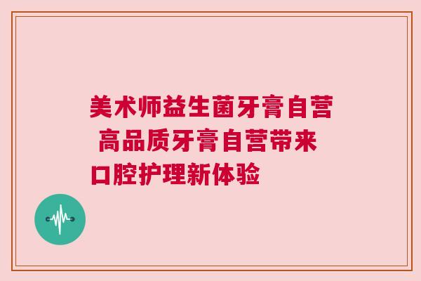 美术师益生菌牙膏自营 高品质牙膏自营带来口腔护理新体验