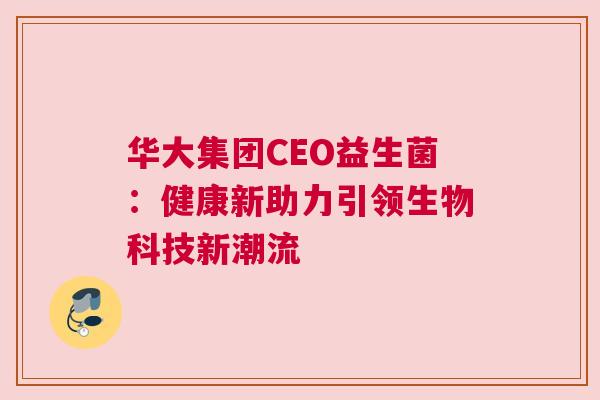 华大集团CEO益生菌：健康新助力引领生物科技新潮流