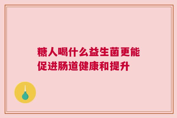 糖人喝什么益生菌更能促进肠道健康和提升