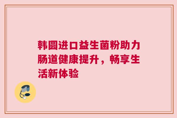 韩圆进口益生菌粉助力肠道健康提升，畅享生活新体验