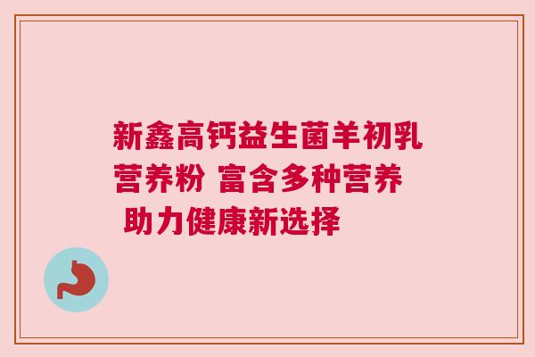 新鑫高钙益生菌羊初乳营养粉 富含多种营养 助力健康新选择
