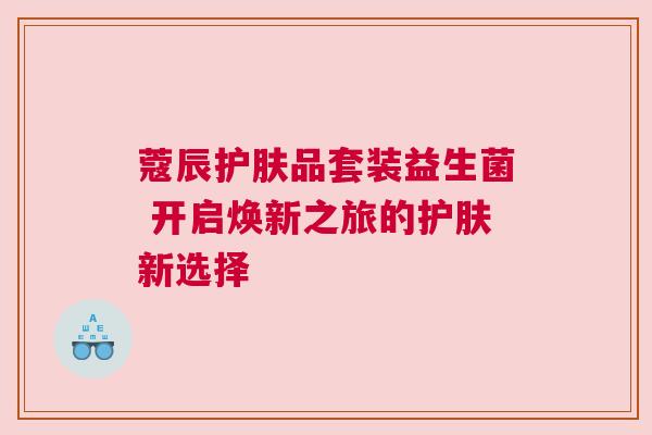 蔻辰护肤品套装益生菌 开启焕新之旅的护肤新选择
