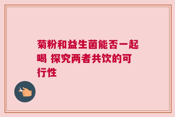 菊粉和益生菌能否一起喝 探究两者共饮的可行性