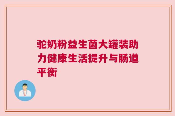 驼奶粉益生菌大罐装助力健康生活提升与肠道平衡