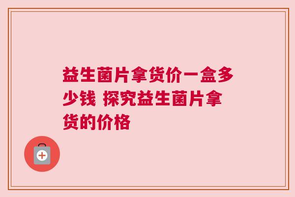 益生菌片拿货价一盒多少钱 探究益生菌片拿货的价格