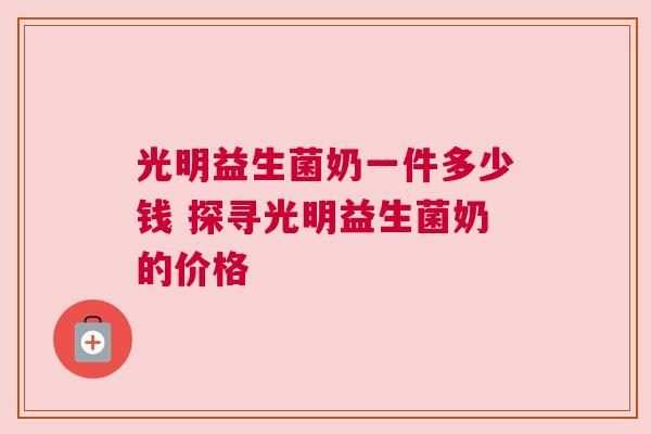 光明益生菌奶一件多少钱 探寻光明益生菌奶的价格