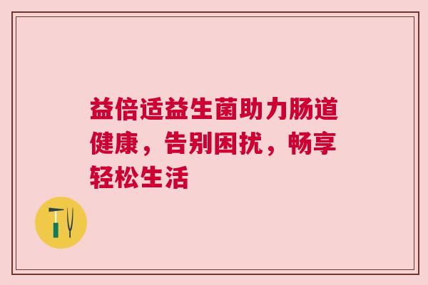 益倍适益生菌助力肠道健康，告别困扰，畅享轻松生活