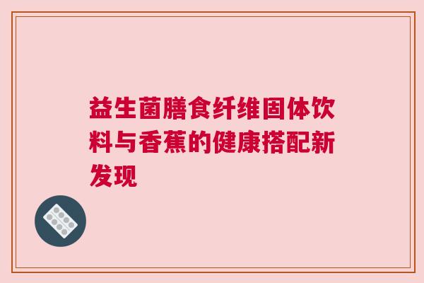 益生菌膳食纤维固体饮料与香蕉的健康搭配新发现