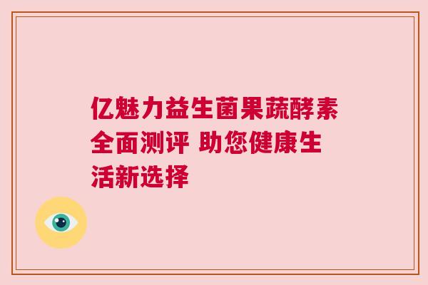 亿魅力益生菌果蔬酵素全面测评 助您健康生活新选择