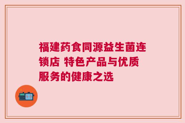 福建药食同源益生菌连锁店 特色产品与优质服务的健康之选