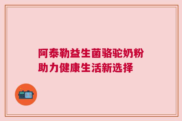 阿泰勒益生菌骆驼奶粉助力健康生活新选择