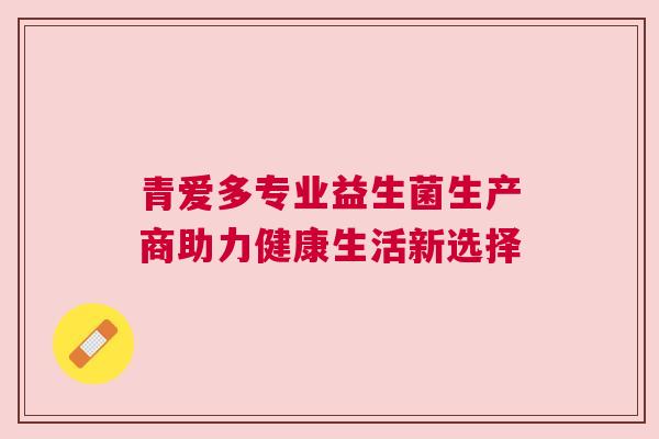 青爱多专业益生菌生产商助力健康生活新选择