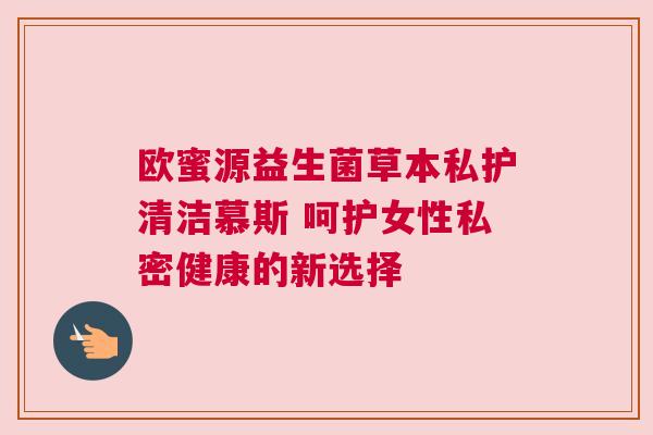 欧蜜源益生菌草本私护清洁慕斯 呵护女性私密健康的新选择