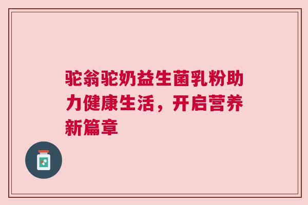 驼翁驼奶益生菌乳粉助力健康生活，开启营养新篇章