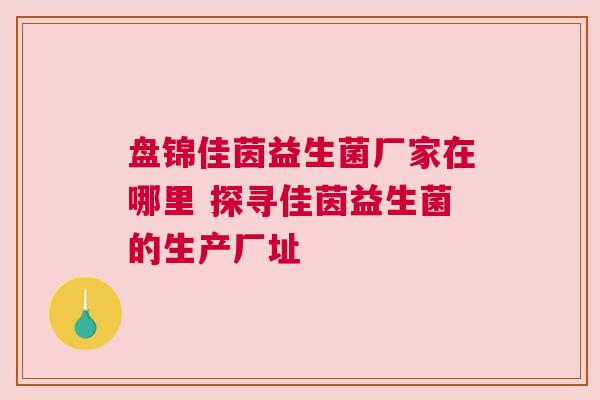 盘锦佳茵益生菌厂家在哪里 探寻佳茵益生菌的生产厂址