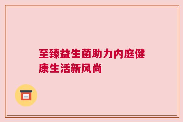 至臻益生菌助力内庭健康生活新风尚