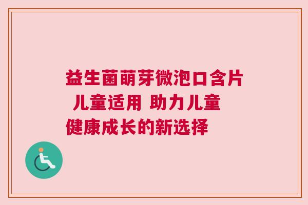益生菌萌芽微泡口含片 儿童适用 助力儿童健康成长的新选择
