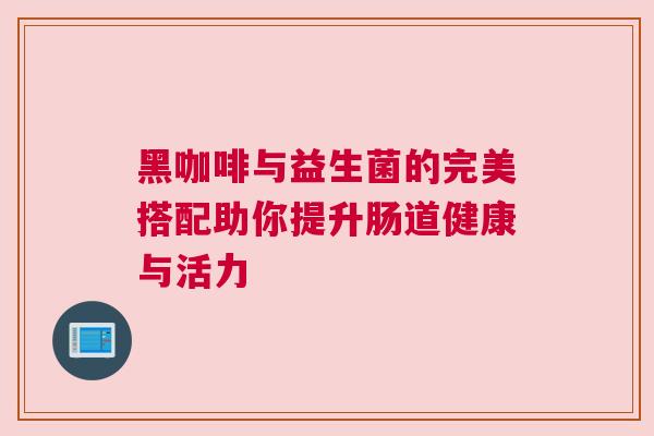 黑咖啡与益生菌的完美搭配助你提升肠道健康与活力