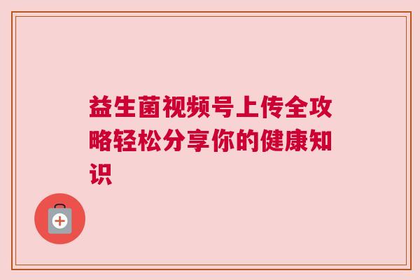 益生菌视频号上传全攻略轻松分享你的健康知识