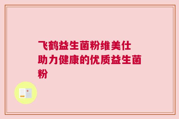 飞鹤益生菌粉维美仕 助力健康的优质益生菌粉