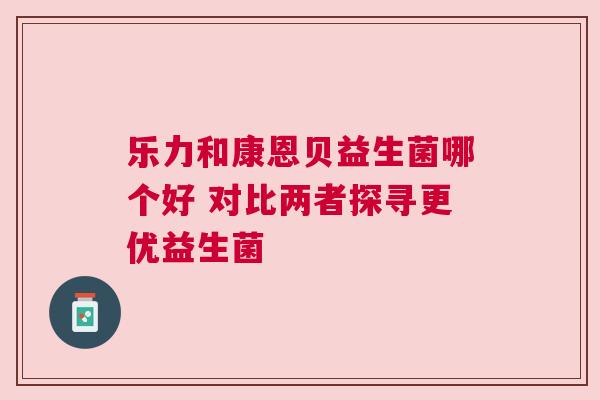 乐力和康恩贝益生菌哪个好 对比两者探寻更优益生菌