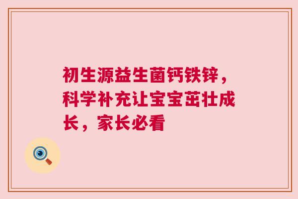 初生源益生菌钙铁锌，科学补充让宝宝茁壮成长，家长必看