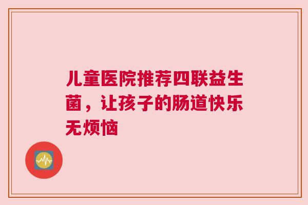 儿童医院推荐四联益生菌，让孩子的肠道快乐无烦恼