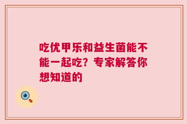 吃优甲乐和益生菌能不能一起吃？专家解答你想知道的