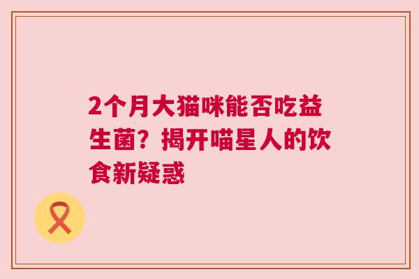 2个月大猫咪能否吃益生菌？揭开喵星人的饮食新疑惑