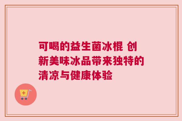 可喝的益生菌冰棍 创新美味冰品带来独特的清凉与健康体验