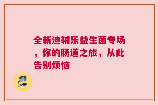 全新迪辅乐益生菌专场，你的肠道之旅，从此告别烦恼