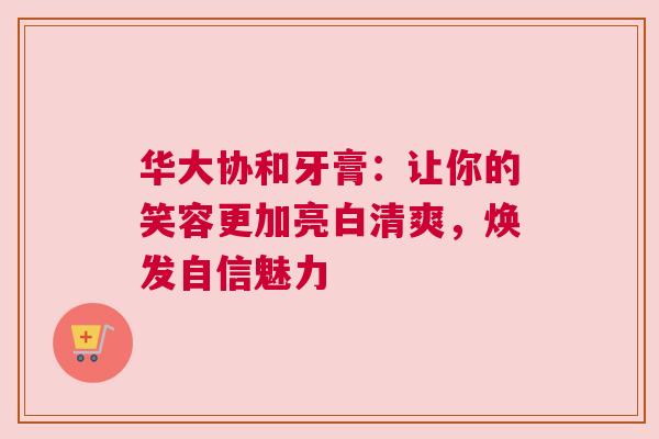 华大协和牙膏：让你的笑容更加亮白清爽，焕发自信魅力