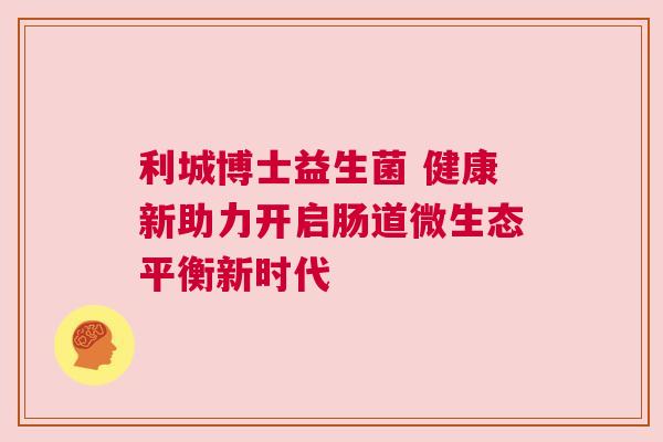 利城博士益生菌 健康新助力开启肠道微生态平衡新时代