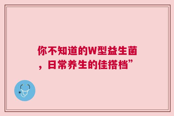 你不知道的W型益生菌，日常养生的佳搭档”