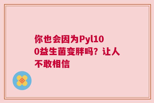 你也会因为Pyl100益生菌变胖吗？让人不敢相信