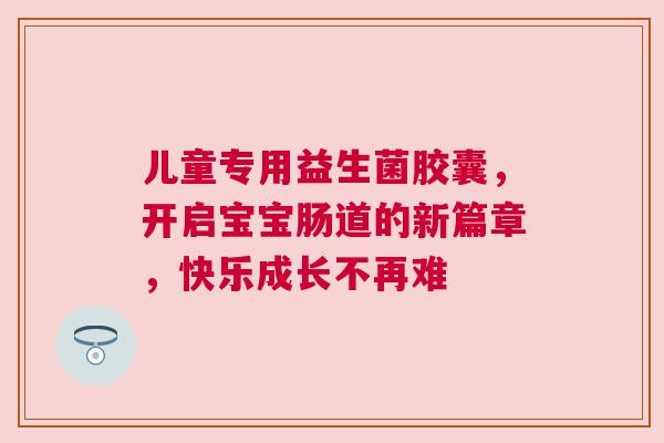 儿童专用益生菌胶囊，开启宝宝肠道的新篇章，快乐成长不再难