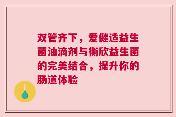 双管齐下，爱健适益生菌油滴剂与衡欣益生菌的完美结合，提升你的肠道体验