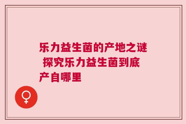 乐力益生菌的产地之谜 探究乐力益生菌到底产自哪里