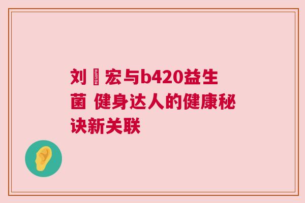刘畊宏与b420益生菌 健身达人的健康秘诀新关联
