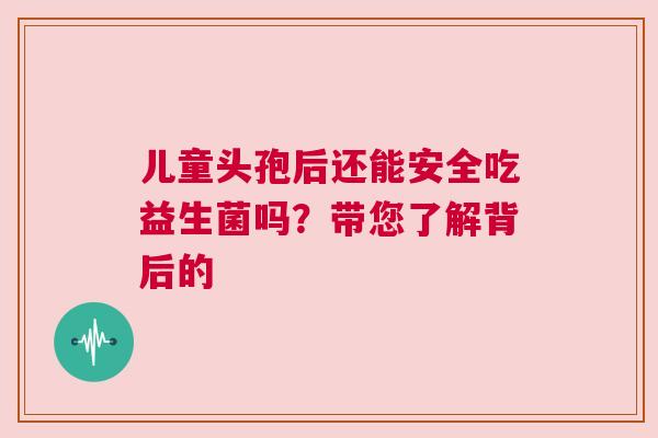 儿童头孢后还能安全吃益生菌吗？带您了解背后的