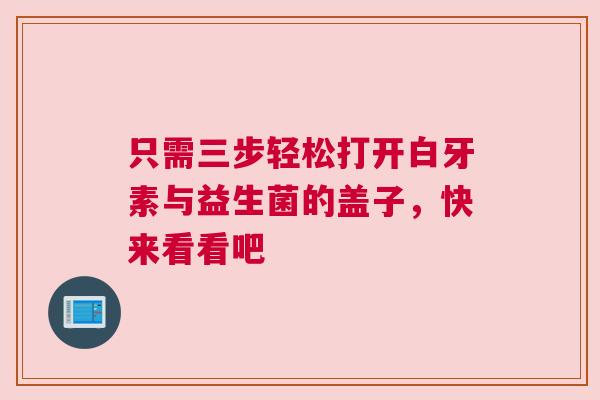 只需三步轻松打开白牙素与益生菌的盖子，快来看看吧